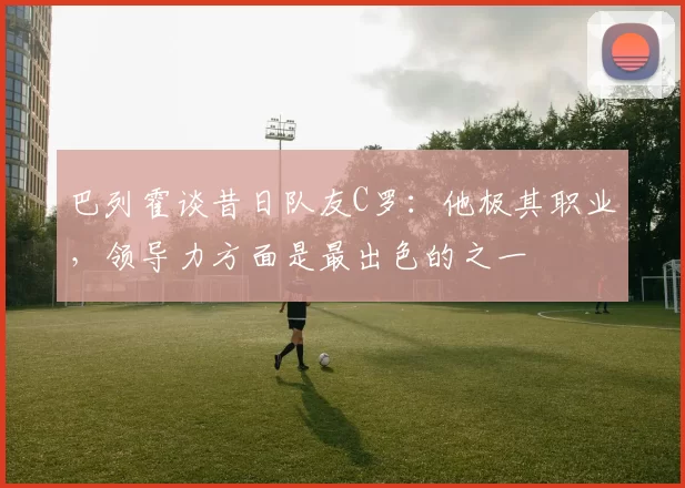 巴列霍谈昔日队友C罗：他极其职业，领导力方面是最出色的之一