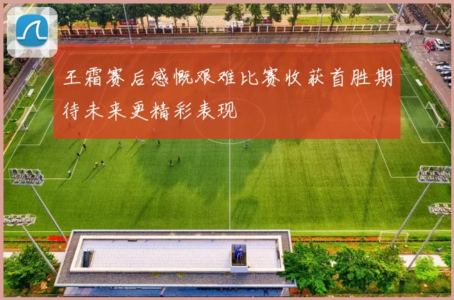 王霜赛后感慨艰难比赛收获首胜期待未来更精彩表现