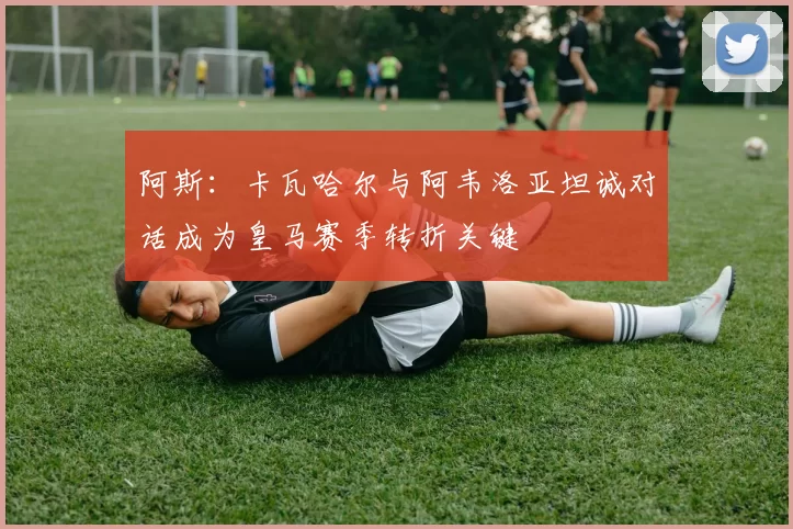 阿斯：卡瓦哈尔与阿韦洛亚坦诚对话成为皇马赛季转折关键